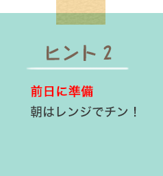 ヒント2 前日に準備 朝はレンジでチン！